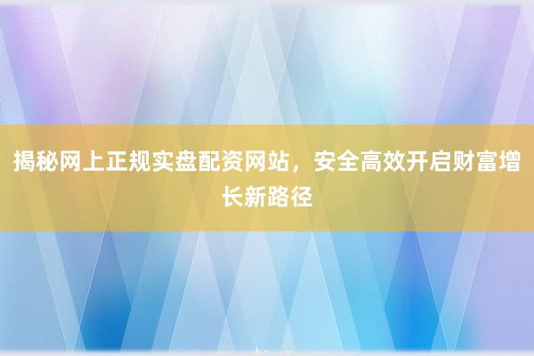揭秘网上正规实盘配资网站，安全高效开启财富增长新路径