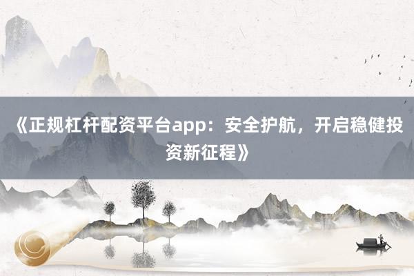 《正规杠杆配资平台app：安全护航，开启稳健投资新征程》