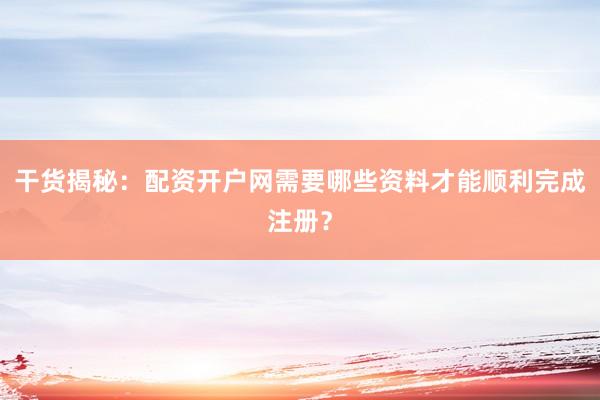 干货揭秘：配资开户网需要哪些资料才能顺利完成注册？