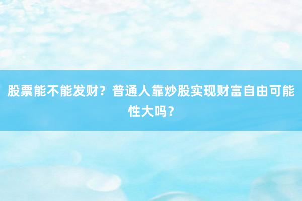 股票能不能发财？普通人靠炒股实现财富自由可能性大吗？