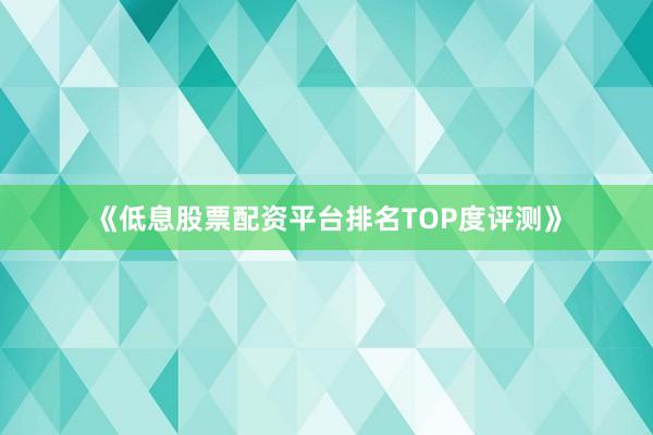 《低息股票配资平台排名TOP度评测》