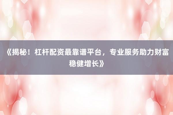 《揭秘！杠杆配资最靠谱平台，专业服务助力财富稳健增长》