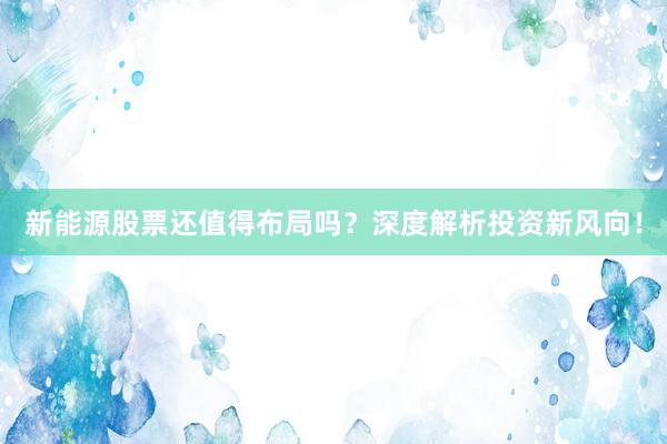 新能源股票还值得布局吗？深度解析投资新风向！