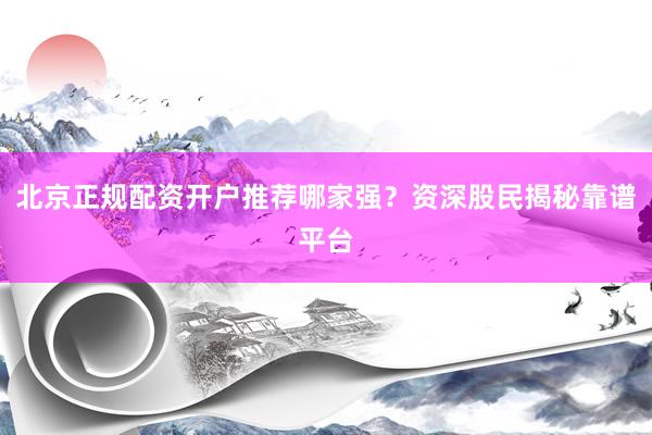 北京正规配资开户推荐哪家强？资深股民揭秘靠谱平台