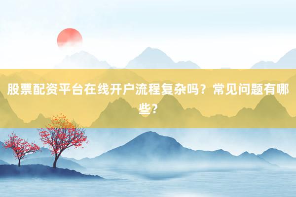 股票配资平台在线开户流程复杂吗？常见问题有哪些？