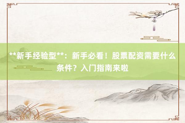 **新手经验型**：新手必看！股票配资需要什么条件？入门指南来啦