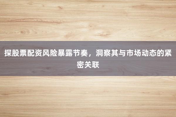 探股票配资风险暴露节奏，洞察其与市场动态的紧密关联