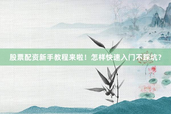 股票配资新手教程来啦！怎样快速入门不踩坑？