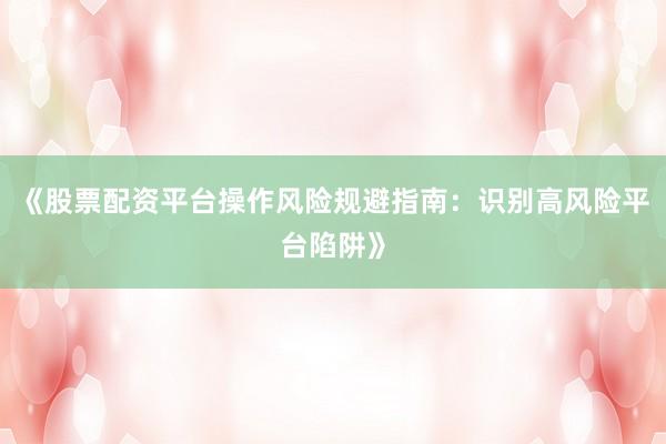 《股票配资平台操作风险规避指南：识别高风险平台陷阱》
