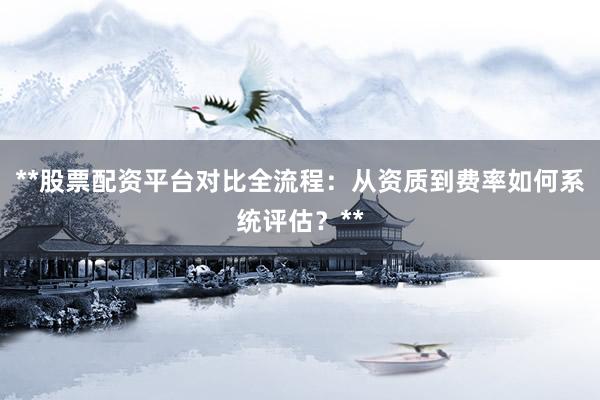 **股票配资平台对比全流程：从资质到费率如何系统评估？**