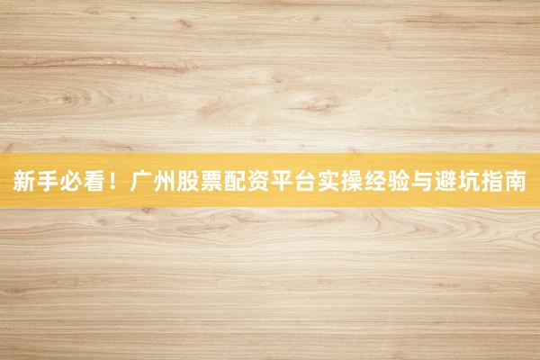 新手必看！广州股票配资平台实操经验与避坑指南