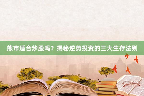熊市适合炒股吗？揭秘逆势投资的三大生存法则