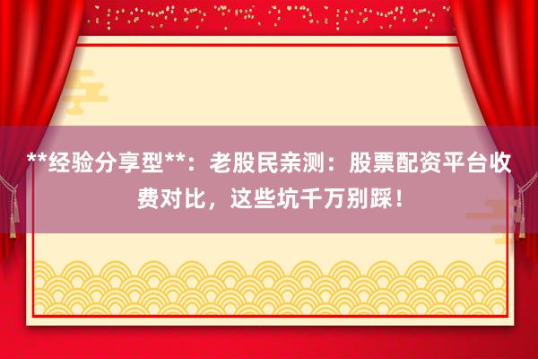 **经验分享型**：老股民亲测：股票配资平台收费对比，这些坑千万别踩！