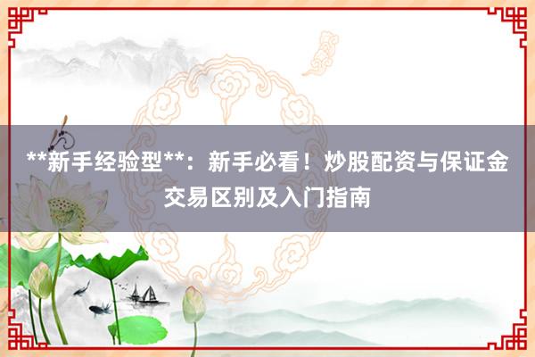 **新手经验型**：新手必看！炒股配资与保证金交易区别及入门指南