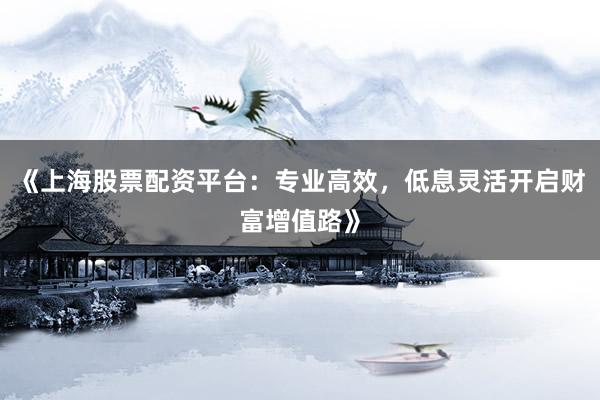 《上海股票配资平台：专业高效，低息灵活开启财富增值路》