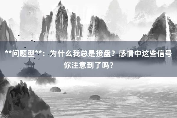 **问题型**：为什么我总是接盘？感情中这些信号你注意到了吗？