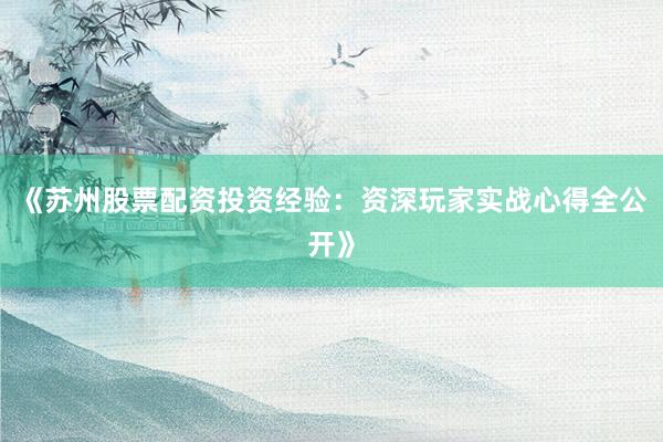 《苏州股票配资投资经验：资深玩家实战心得全公开》