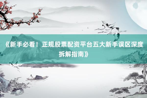《新手必看！正规股票配资平台五大新手误区深度拆解指南》