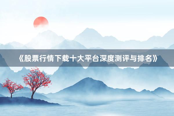 《股票行情下载十大平台深度测评与排名》