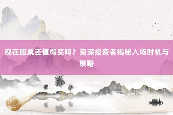 现在股票还值得买吗？资深投资者揭秘入场时机与策略