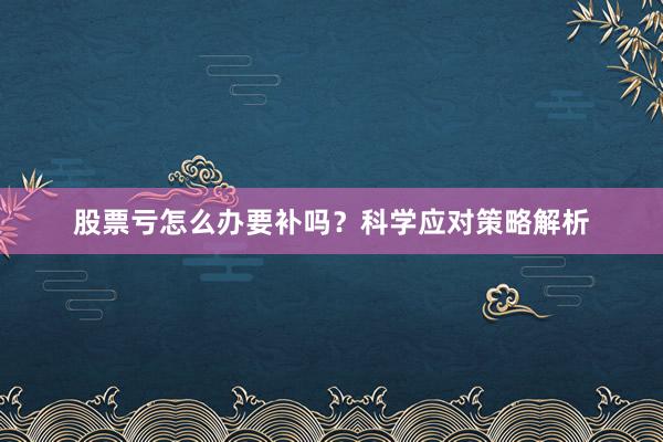 股票亏怎么办要补吗？科学应对策略解析