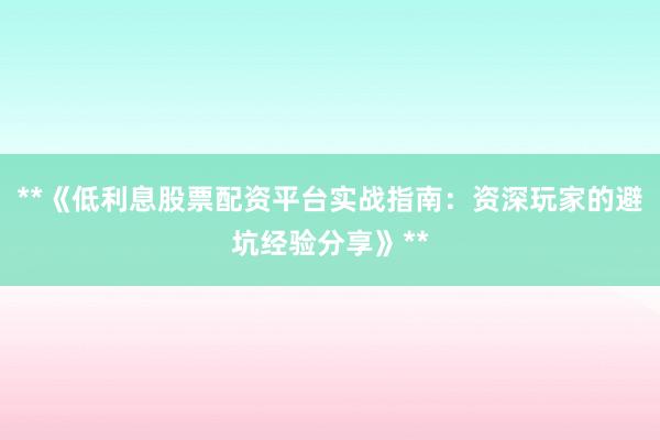 **《低利息股票配资平台实战指南：资深玩家的避坑经验分享》**