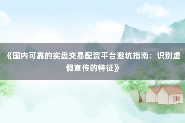 《国内可靠的实盘交易配资平台避坑指南：识别虚假宣传的特征》