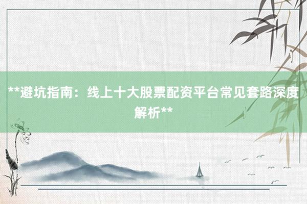 **避坑指南：线上十大股票配资平台常见套路深度解析**