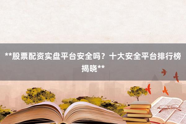 **股票配资实盘平台安全吗？十大安全平台排行榜揭晓**