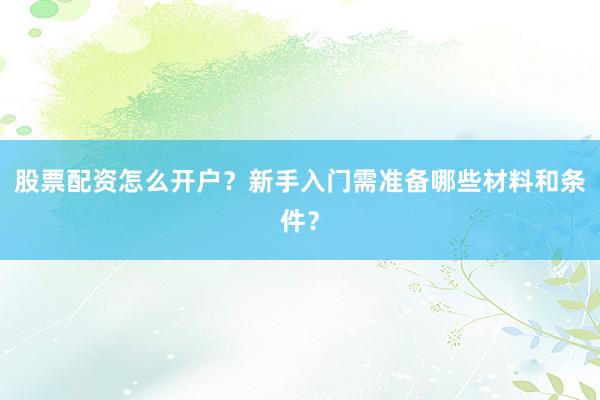股票配资怎么开户？新手入门需准备哪些材料和条件？