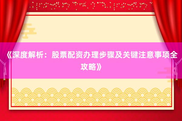 《深度解析：股票配资办理步骤及关键注意事项全攻略》