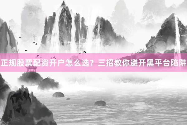 正规股票配资开户怎么选？三招教你避开黑平台陷阱