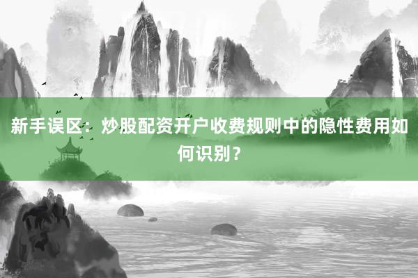 新手误区：炒股配资开户收费规则中的隐性费用如何识别？