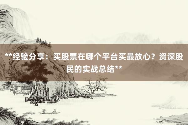 **经验分享：买股票在哪个平台买最放心？资深股民的实战总结**