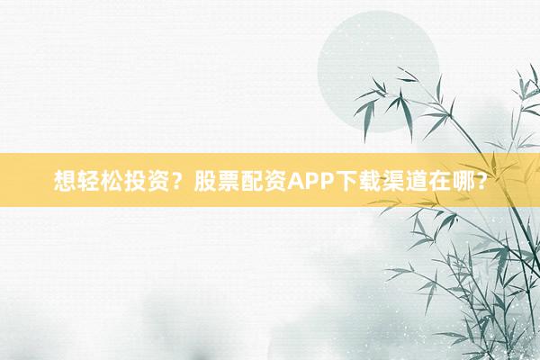 想轻松投资？股票配资APP下载渠道在哪？