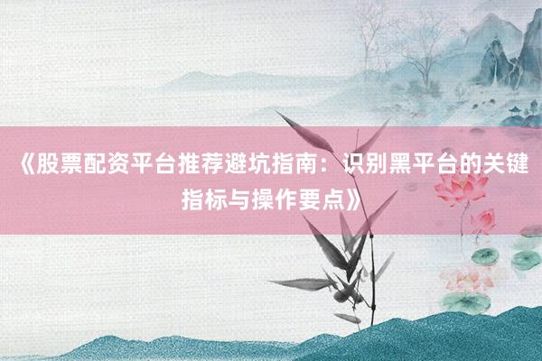 《股票配资平台推荐避坑指南：识别黑平台的关键指标与操作要点》