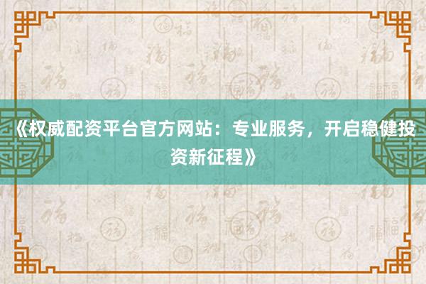 《权威配资平台官方网站：专业服务，开启稳健投资新征程》