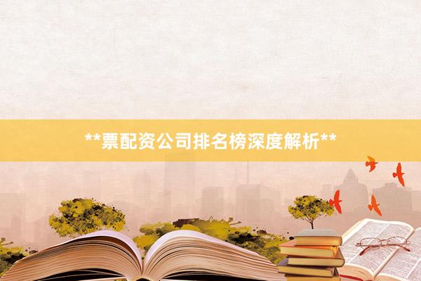 **票配资公司排名榜深度解析**