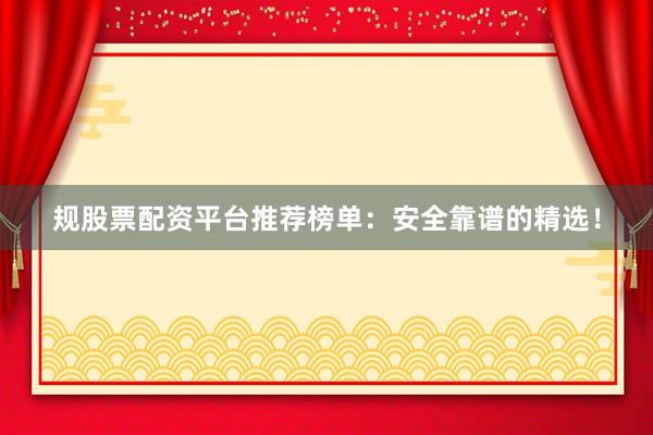 规股票配资平台推荐榜单：安全靠谱的精选！