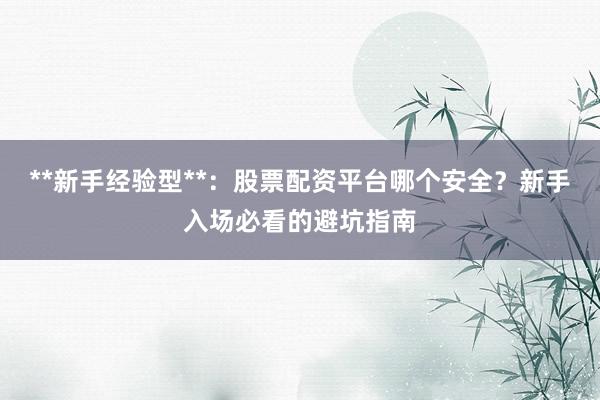 **新手经验型**：股票配资平台哪个安全？新手入场必看的避坑指南