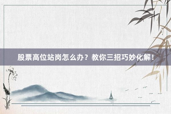 股票高位站岗怎么办？教你三招巧妙化解！