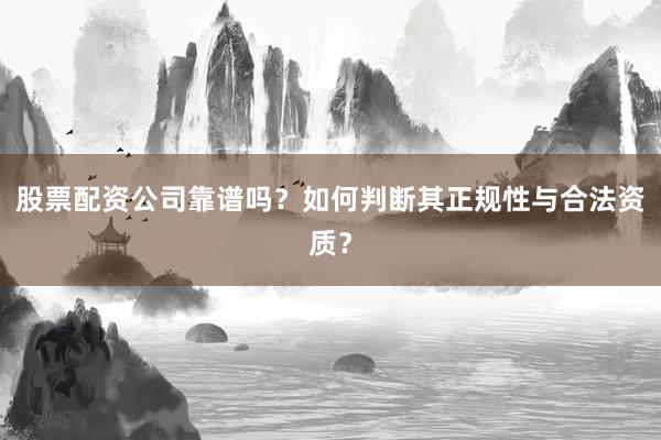 股票配资公司靠谱吗？如何判断其正规性与合法资质？