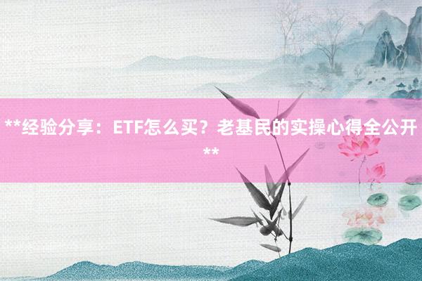 **经验分享：ETF怎么买？老基民的实操心得全公开**