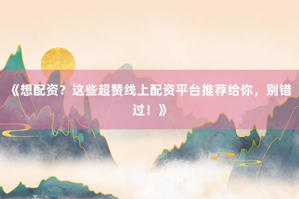 《想配资？这些超赞线上配资平台推荐给你，别错过！》