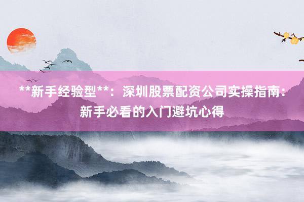 **新手经验型**：深圳股票配资公司实操指南：新手必看的入门避坑心得