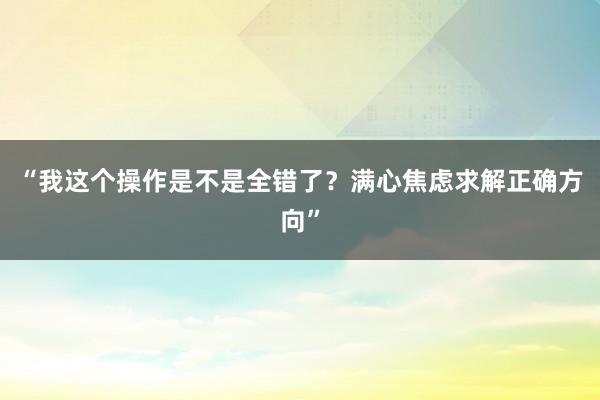 “我这个操作是不是全错了？满心焦虑求解正确方向”