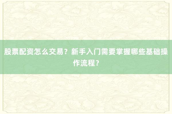 股票配资怎么交易？新手入门需要掌握哪些基础操作流程？