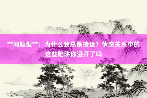 **问题型**：为什么我总是接盘？情感关系中的这些陷阱你避开了吗