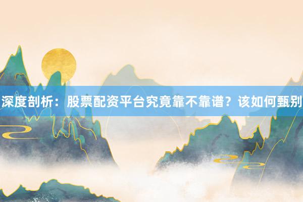 深度剖析：股票配资平台究竟靠不靠谱？该如何甄别