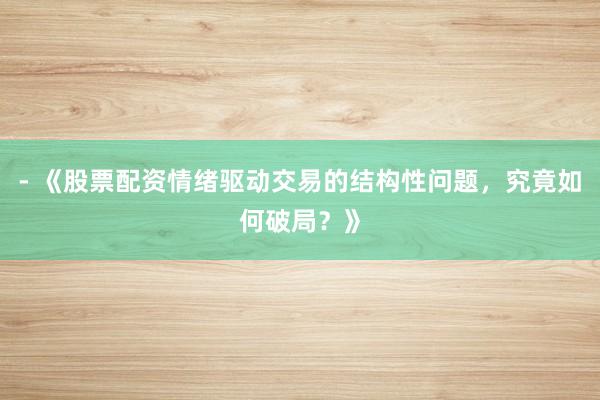 - 《股票配资情绪驱动交易的结构性问题，究竟如何破局？》